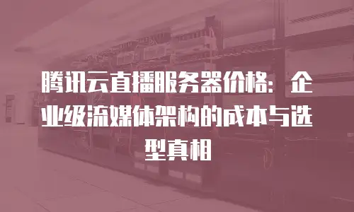 腾讯云直播服务器价格：企业级流媒体架构的成本与选型真相
