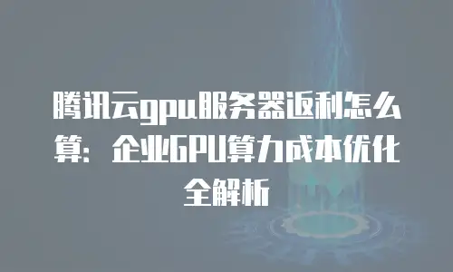 腾讯云gpu服务器返利怎么算：企业GPU算力成本优化全解析