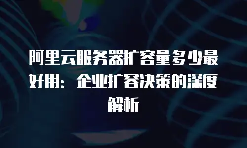 阿里云服务器扩容量多少最好用：企业扩容决策的深度解析