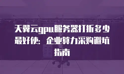 天翼云gpu服务器打折多少最好使：企业算力采购避坑指南