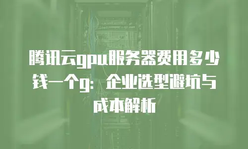 腾讯云gpu服务器费用多少钱一个g：企业选型避坑与成本解析