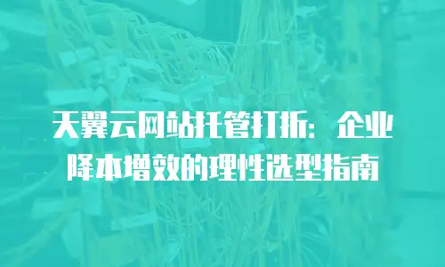 天翼云网站托管打折：企业降本增效的理性选型指南