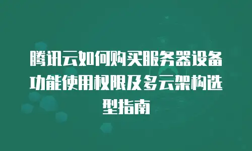 腾讯云如何购买服务器设备功能使用权限及多云架构选型指南