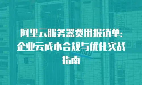 阿里云服务器费用报销单：企业云成本合规与优化实战指南