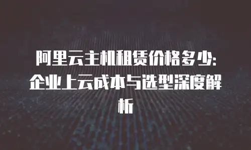 阿里云主机租赁价格多少：企业上云成本与选型深度解析