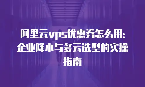 阿里云vps优惠券怎么用：企业降本与多云选型的实操指南