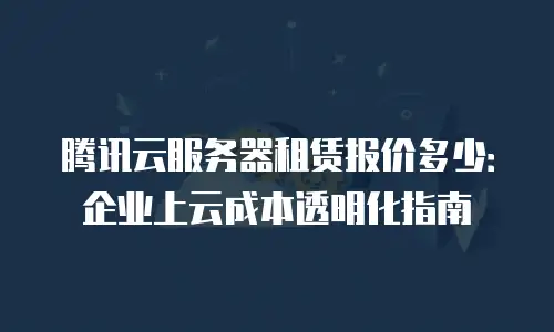 腾讯云服务器租赁报价多少：企业上云成本透明化指南