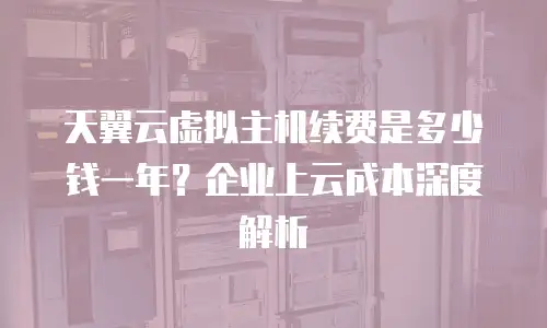天翼云虚拟主机续费是多少钱一年？企业上云成本深度解析