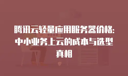 腾讯云轻量应用服务器价格：中小业务上云的成本与选型真相