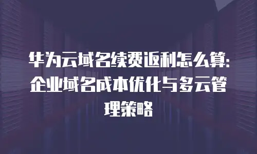 华为云域名续费返利怎么算：企业域名成本优化与多云管理策略
