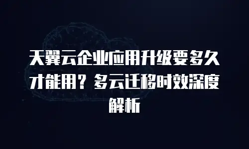 天翼云企业应用升级要多久才能用？多云迁移时效深度解析