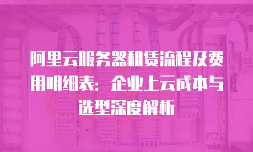 阿里云服务器租赁流程及费用明细表：企业上云成本与选型深度解析