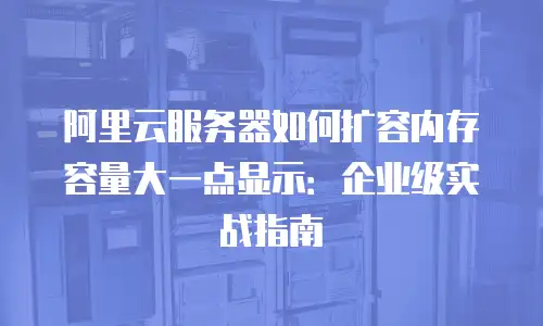 阿里云服务器如何扩容内存容量大一点显示：企业级实战指南