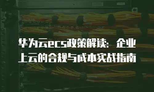 华为云ecs政策解读：企业上云的合规与成本实战指南