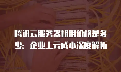腾讯云服务器租用价格是多少：企业上云成本深度解析