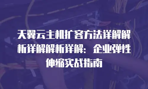天翼云主机扩容方法详解解析详解解析详解：企业弹性伸缩实战指南