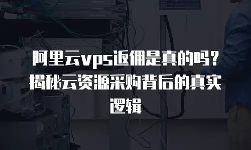 阿里云vps返佣是真的吗？揭秘云资源采购背后的真实逻辑