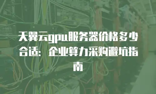 天翼云gpu服务器价格多少合适：企业算力采购避坑指南