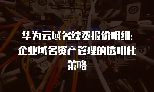 华为云域名续费报价明细：企业域名资产管理的透明化策略