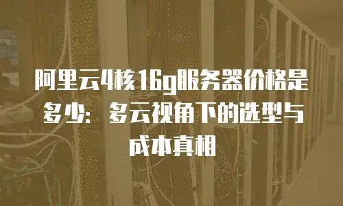阿里云4核16g服务器价格是多少：多云视角下的选型与成本真相
