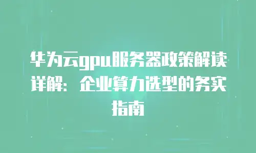 华为云gpu服务器政策解读详解：企业算力选型的务实指南