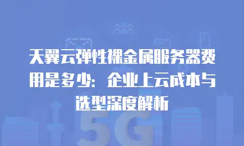 天翼云弹性裸金属服务器费用是多少：企业上云成本与选型深度解析