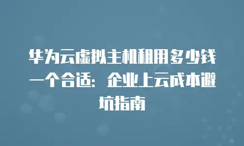 华为云虚拟主机租用多少钱一个合适：企业上云成本避坑指南