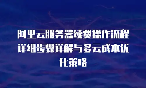 阿里云服务器续费操作流程详细步骤详解与多云成本优化策略