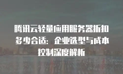腾讯云轻量应用服务器折扣多少合适：企业选型与成本控制深度解析