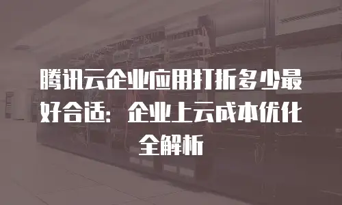 腾讯云企业应用打折多少最好合适：企业上云成本优化全解析