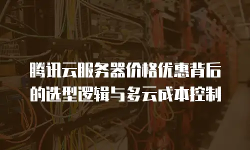 腾讯云服务器价格优惠背后的选型逻辑与多云成本控制