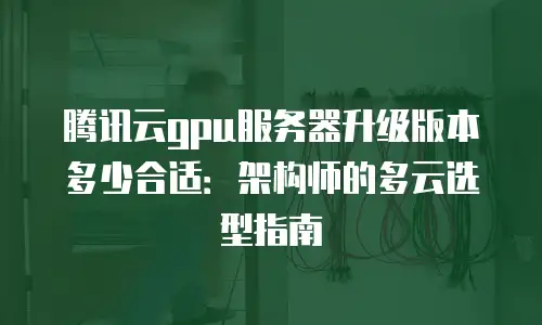 腾讯云gpu服务器升级版本多少合适：架构师的多云选型指南