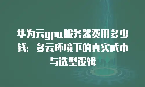 华为云gpu服务器费用多少钱：多云环境下的真实成本与选型逻辑