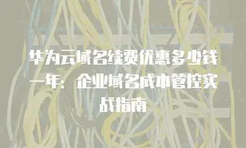 华为云域名续费优惠多少钱一年：企业域名成本管控实战指南