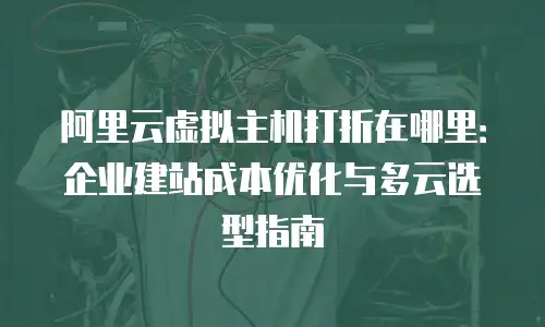 阿里云虚拟主机打折在哪里：企业建站成本优化与多云选型指南