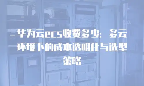 华为云ecs收费多少：多云环境下的成本透明化与选型策略