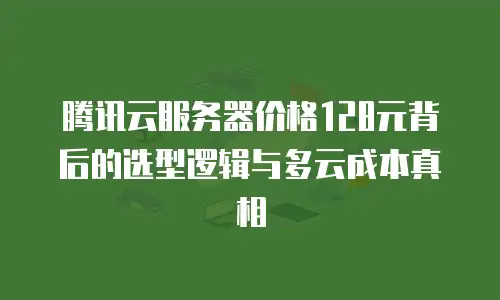 腾讯云服务器价格128元背后的选型逻辑与多云成本真相
