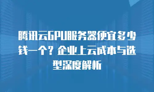 腾讯云GPU服务器便宜多少钱一个？企业上云成本与选型深度解析