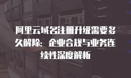 阿里云域名注册升级需要多久解除：企业合规与业务连续性深度解析