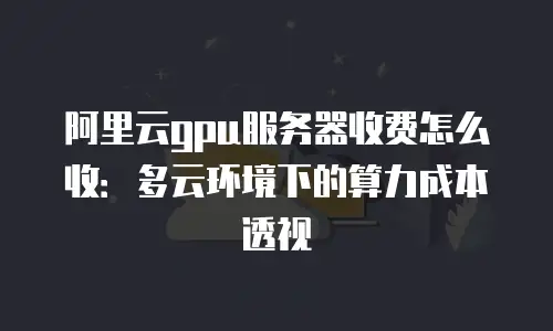 阿里云gpu服务器收费怎么收：多云环境下的算力成本透视