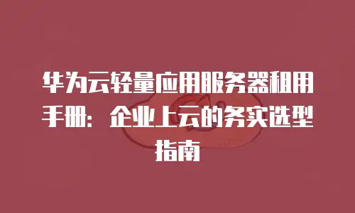 华为云轻量应用服务器租用手册：企业上云的务实选型指南