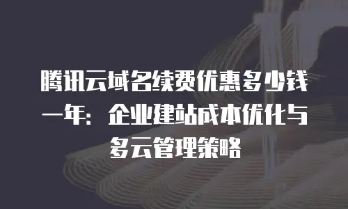 腾讯云域名续费优惠多少钱一年：企业建站成本优化与多云管理策略
