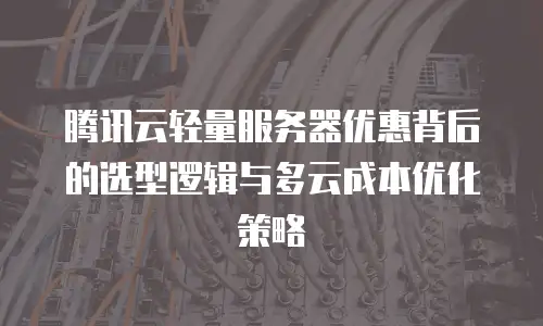 腾讯云轻量服务器优惠背后的选型逻辑与多云成本优化策略
