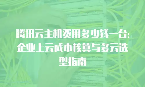 腾讯云主机费用多少钱一台：企业上云成本核算与多云选型指南
