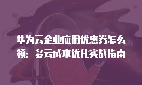 华为云企业应用优惠券怎么领：多云成本优化实战指南