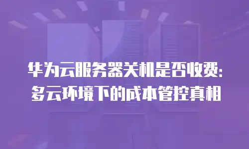华为云服务器关机是否收费：多云环境下的成本管控真相
