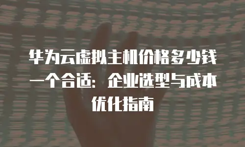 华为云虚拟主机价格多少钱一个合适：企业选型与成本优化指南