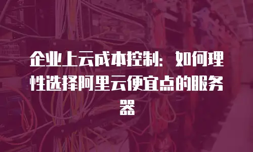 企业上云成本控制：如何理性选择阿里云便宜点的服务器