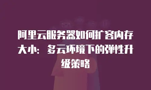 阿里云服务器如何扩容内存大小：多云环境下的弹性升级策略