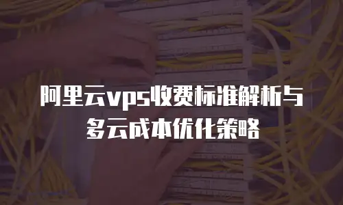 阿里云vps收费标准解析与多云成本优化策略